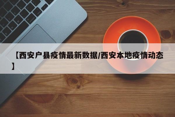 【西安户县疫情最新数据/西安本地疫情动态】