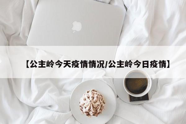 【公主岭今天疫情情况/公主岭今日疫情】