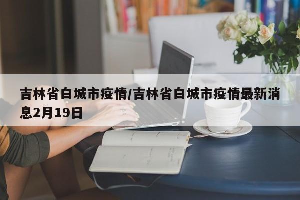 吉林省白城市疫情/吉林省白城市疫情最新消息2月19日