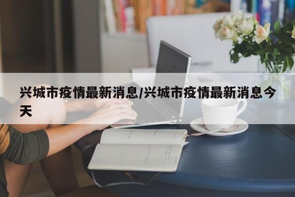 兴城市疫情最新消息/兴城市疫情最新消息今天