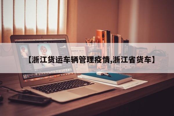 【浙江货运车辆管理疫情,浙江省货车】