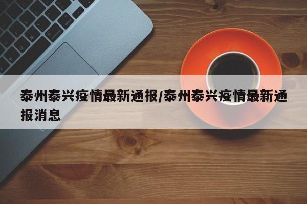 泰州泰兴疫情最新通报/泰州泰兴疫情最新通报消息