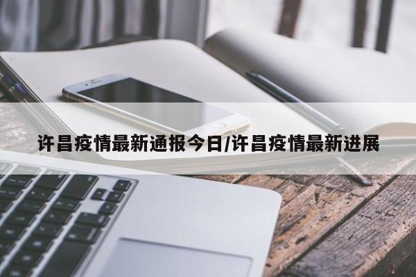 许昌疫情最新通报今日/许昌疫情最新进展