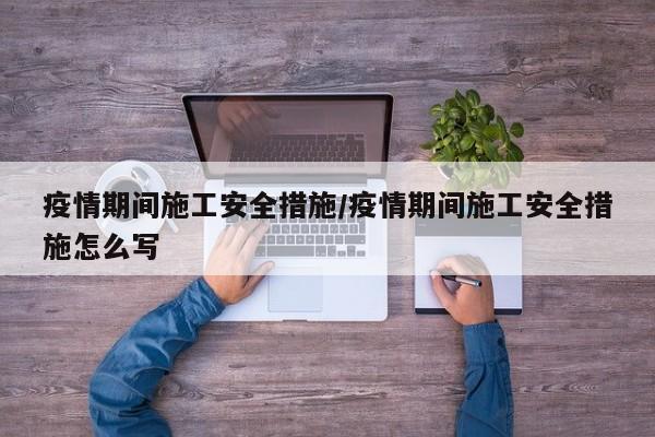 疫情期间施工安全措施/疫情期间施工安全措施怎么写