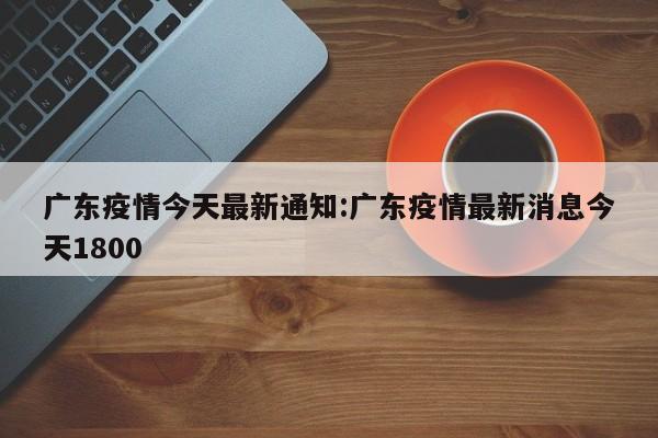 广东疫情今天最新通知:广东疫情最新消息今天1800