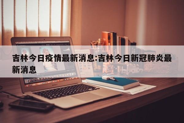 吉林今日疫情最新消息:吉林今日新冠肺炎最新消息