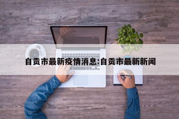 自贡市最新疫情消息:自贡市最新新闻