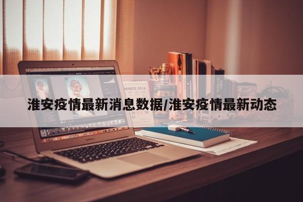 淮安疫情最新消息数据/淮安疫情最新动态