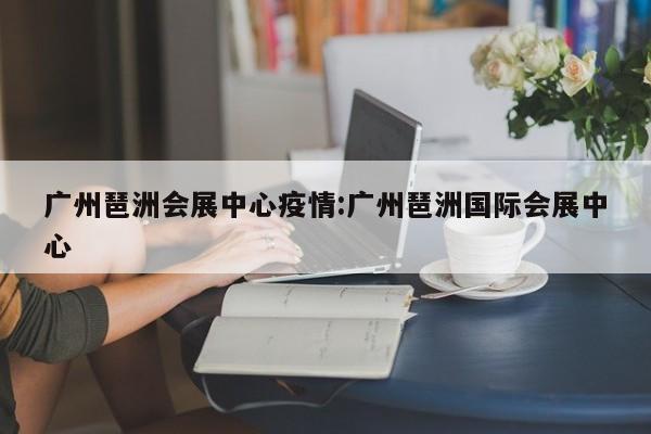 广州琶洲会展中心疫情:广州琶洲国际会展中心