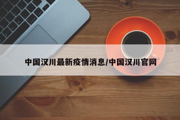 中国汉川最新疫情消息/中国汉川官网