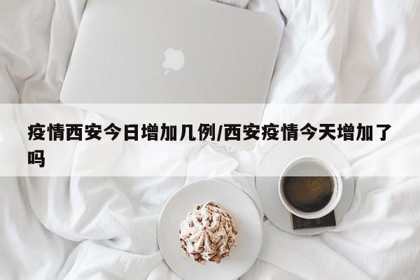 疫情西安今日增加几例/西安疫情今天增加了吗