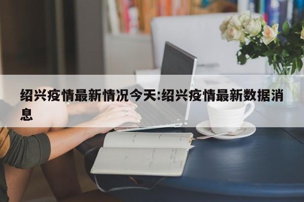 绍兴疫情最新情况今天:绍兴疫情最新数据消息