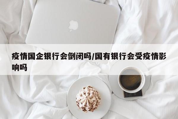 疫情国企银行会倒闭吗/国有银行会受疫情影响吗