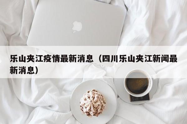 乐山夹江疫情最新消息(四川乐山夹江新闻最新消息)