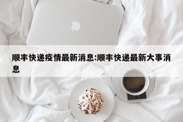顺丰快递疫情最新消息:顺丰快递最新大事消息