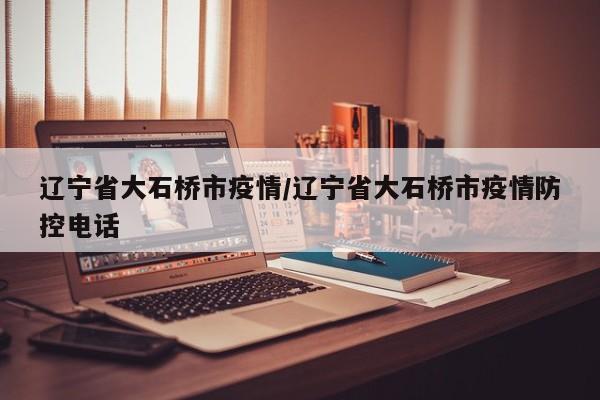辽宁省大石桥市疫情/辽宁省大石桥市疫情防控电话