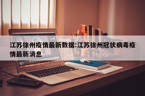 江苏徐州疫情最新数据:江苏徐州冠状病毒疫情最新消息