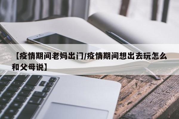 【疫情期间老妈出门/疫情期间想出去玩怎么和父母说】