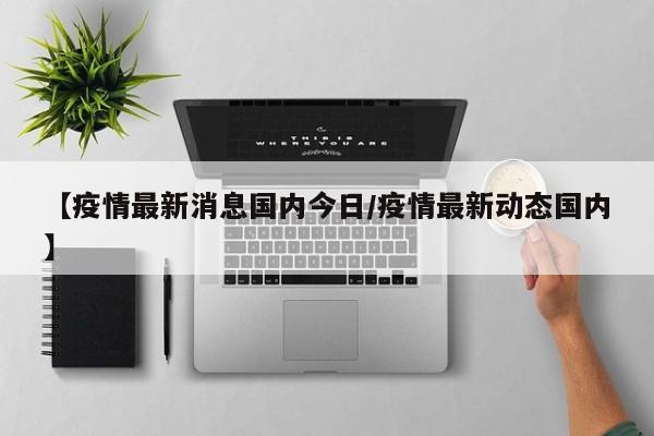 【疫情最新消息国内今日/疫情最新动态国内】