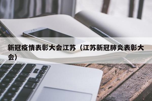 新冠疫情表彰大会江苏(江苏新冠肺炎表彰大会)