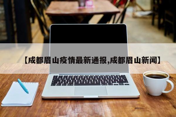 【成都眉山疫情最新通报,成都眉山新闻】