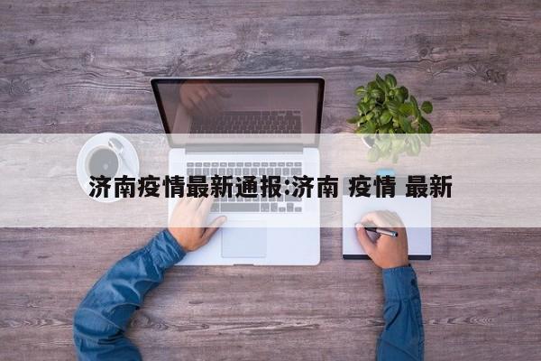 济南疫情最新通报:济南 疫情 最新