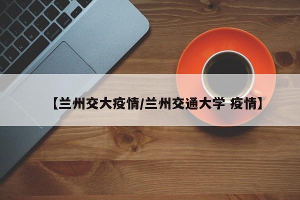 【兰州交大疫情/兰州交通大学 疫情】