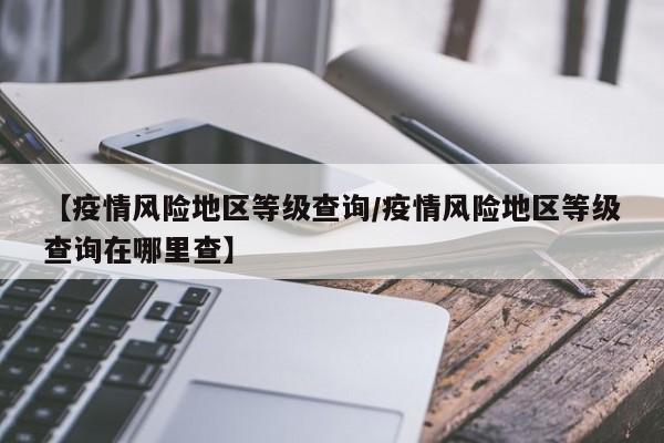 【疫情风险地区等级查询/疫情风险地区等级查询在哪里查】