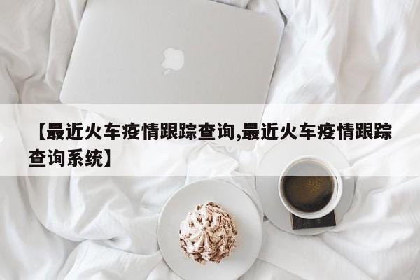 【最近火车疫情跟踪查询,最近火车疫情跟踪查询系统】