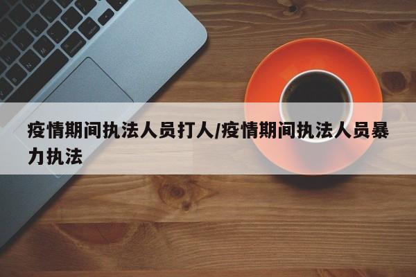 疫情期间执法人员打人/疫情期间执法人员暴力执法
