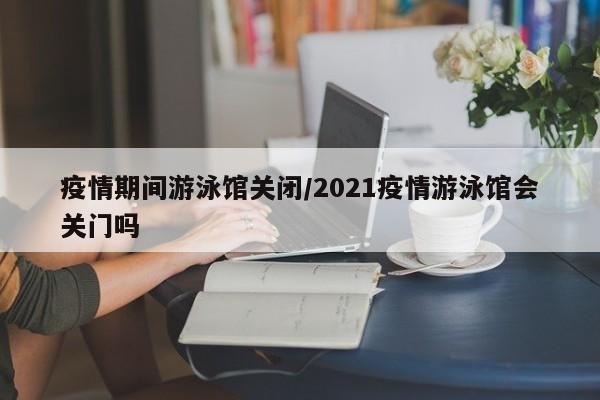 疫情期间游泳馆关闭/2021疫情游泳馆会关门吗