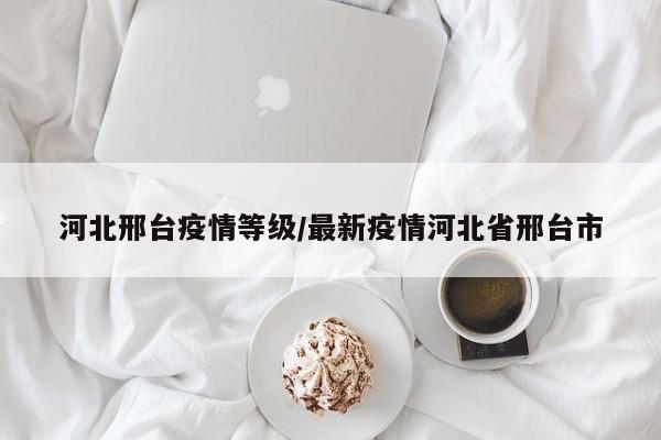 河北邢台疫情等级/最新疫情河北省邢台市
