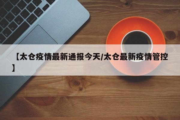 【太仓疫情最新通报今天/太仓最新疫情管控】
