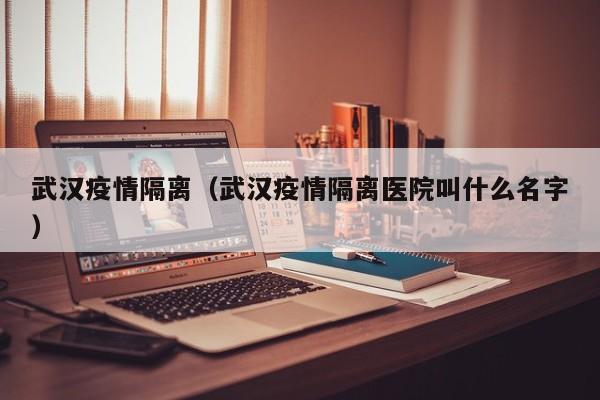 武汉疫情隔离(武汉疫情隔离医院叫什么名字)
