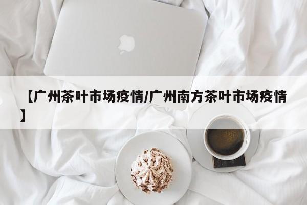 【广州茶叶市场疫情/广州南方茶叶市场疫情】