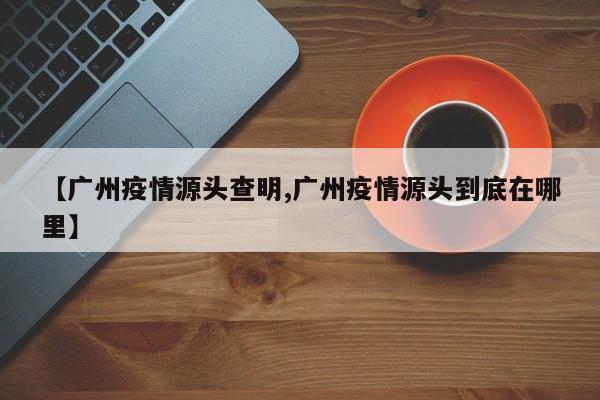 【广州疫情源头查明,广州疫情源头到底在哪里】
