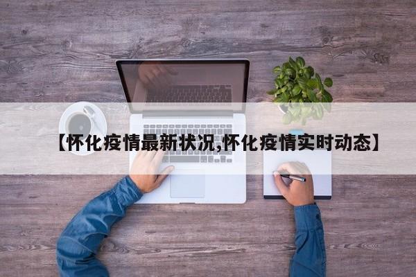 【怀化疫情最新状况,怀化疫情实时动态】