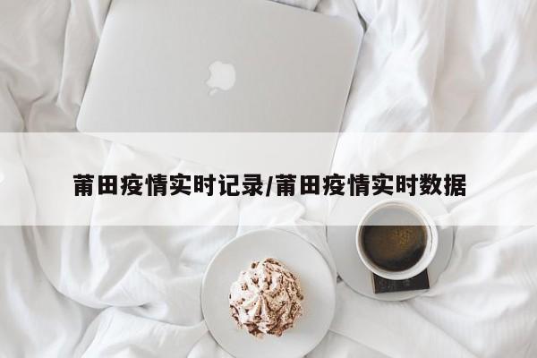 莆田疫情实时记录/莆田疫情实时数据