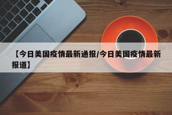 【今日美国疫情最新通报/今日美国疫情最新报道】