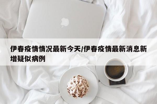 伊春疫情情况最新今天/伊春疫情最新消息新增疑似病例