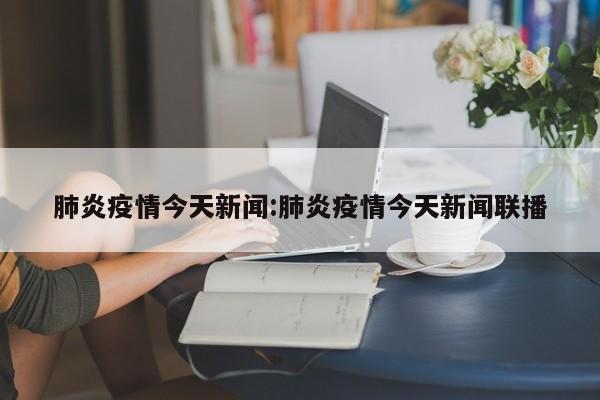 肺炎疫情今天新闻:肺炎疫情今天新闻联播