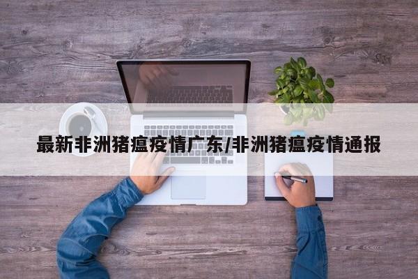 最新非洲猪瘟疫情广东/非洲猪瘟疫情通报
