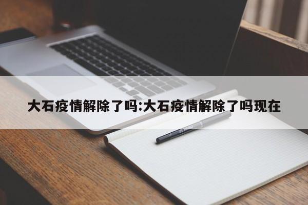 大石疫情解除了吗:大石疫情解除了吗现在