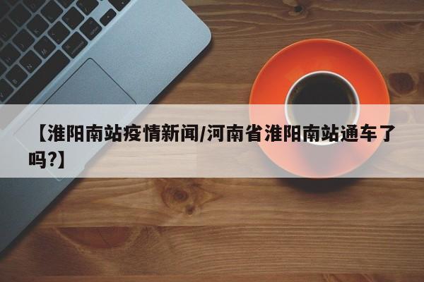 【淮阳南站疫情新闻/河南省淮阳南站通车了吗?】