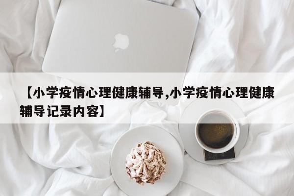 【小学疫情心理健康辅导,小学疫情心理健康辅导记录内容】