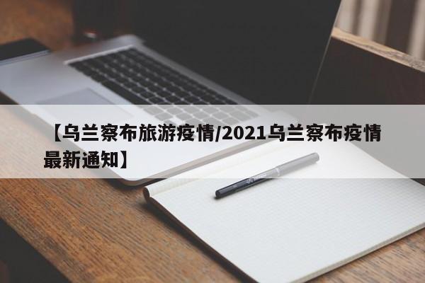 【乌兰察布旅游疫情/2021乌兰察布疫情最新通知】