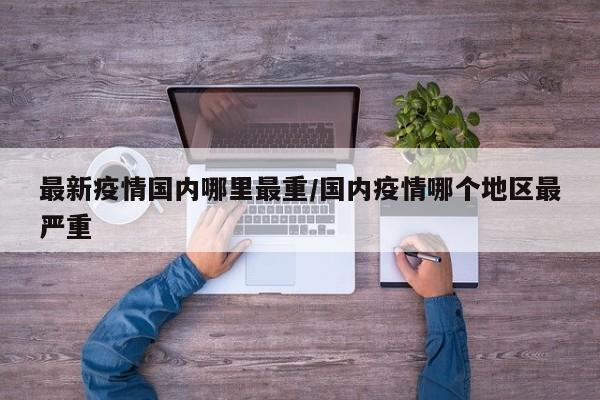 最新疫情国内哪里最重/国内疫情哪个地区最严重