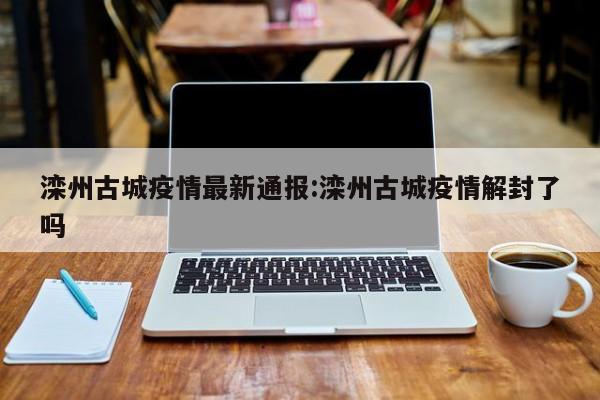 滦州古城疫情最新通报:滦州古城疫情解封了吗