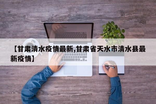 【甘肃清水疫情最新,甘肃省天水市清水县最新疫情】