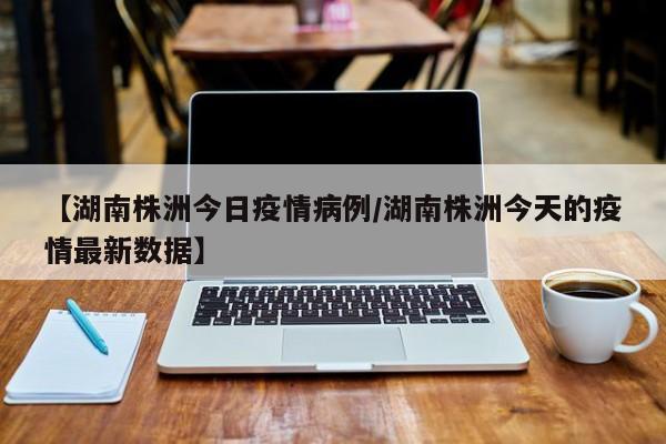 【湖南株洲今日疫情病例/湖南株洲今天的疫情最新数据】